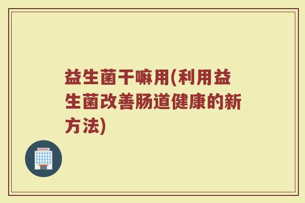 益生菌干嘛用(利用益生菌改善肠道健康的新方法)