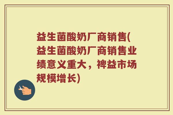 益生菌酸奶厂商销售(益生菌酸奶厂商销售业绩意义重大，裨益市场规模增长)