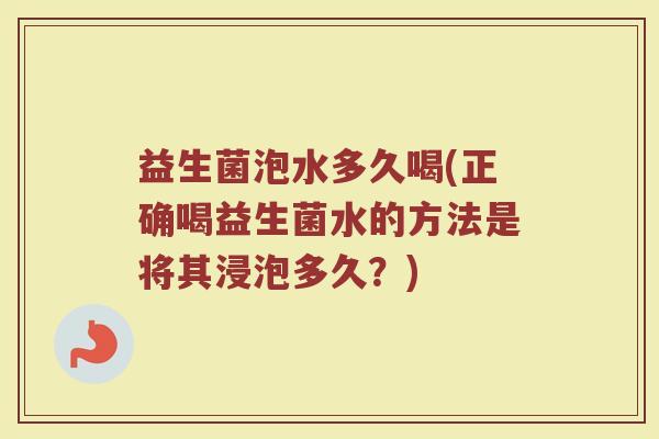 益生菌泡水多久喝(正确喝益生菌水的方法是将其浸泡多久？)