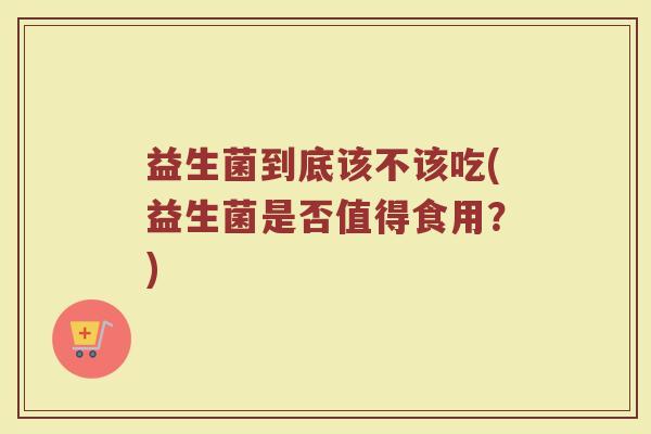 益生菌到底该不该吃(益生菌是否值得食用？)
