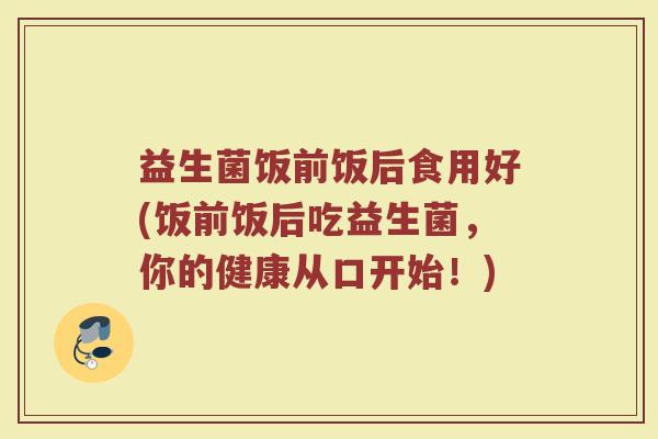 益生菌饭前饭后食用好(饭前饭后吃益生菌，你的健康从口开始！)