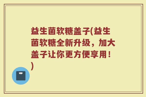 益生菌软糖盖子(益生菌软糖全新升级，加大盖子让你更方便享用！)