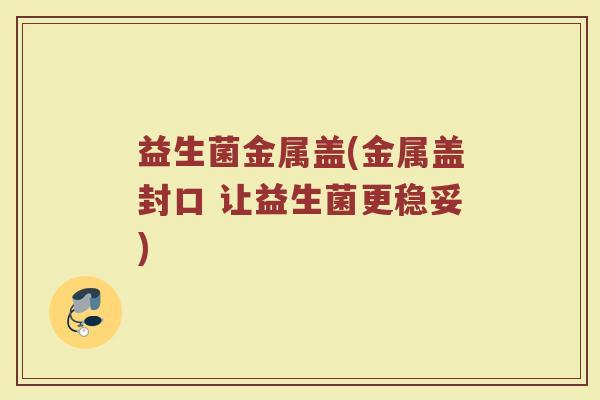 益生菌金属盖(金属盖封口 让益生菌更稳妥)