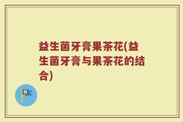 益生菌牙膏果茶花(益生菌牙膏与果茶花的结合)