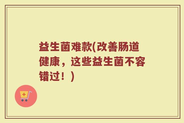 益生菌难款(改善肠道健康，这些益生菌不容错过！)