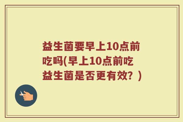 益生菌要早上10点前吃吗(早上10点前吃益生菌是否更有效？)