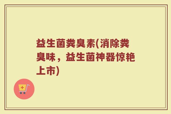 益生菌粪臭素(消除粪臭味，益生菌神器惊艳上市)