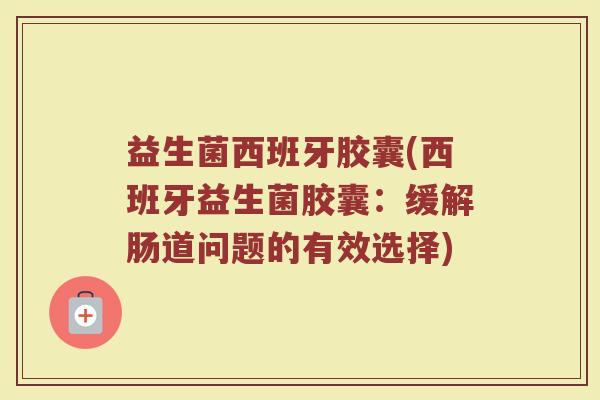 益生菌西班牙胶囊(西班牙益生菌胶囊：缓解肠道问题的有效选择)