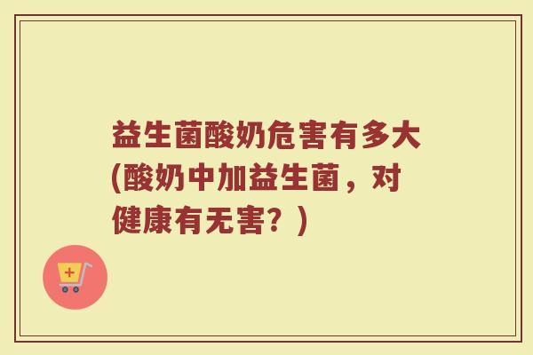益生菌酸奶危害有多大(酸奶中加益生菌，对健康有无害？)
