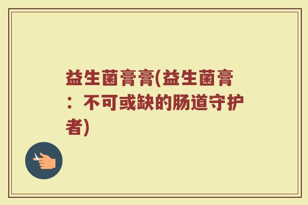 益生菌膏膏(益生菌膏：不可或缺的肠道守护者)