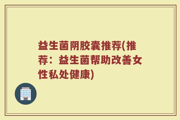 益生菌阴胶囊推荐(推荐：益生菌帮助改善女性私处健康)