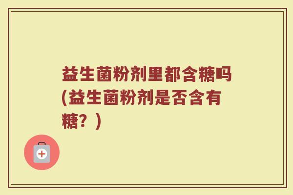 益生菌粉剂里都含糖吗(益生菌粉剂是否含有糖？)