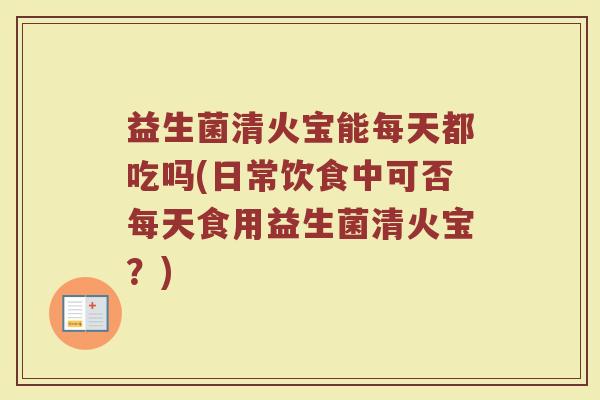 益生菌清火宝能每天都吃吗(日常饮食中可否每天食用益生菌清火宝？)
