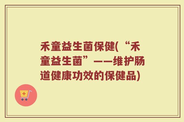 禾童益生菌保健(“禾童益生菌”——维护肠道健康功效的保健品)