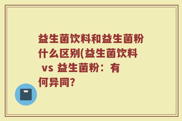 益生菌饮料和益生菌粉什么区别(益生菌饮料 vs 益生菌粉：有何异同？