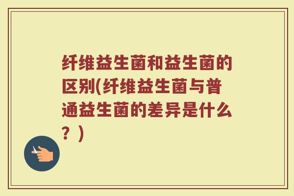 纤维益生菌和益生菌的区别(纤维益生菌与普通益生菌的差异是什么？)