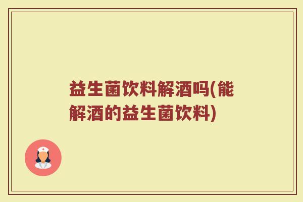 益生菌饮料解酒吗(能解酒的益生菌饮料)