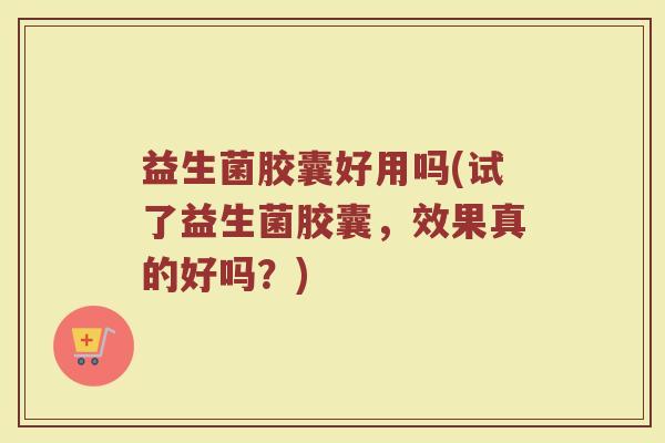 益生菌胶囊好用吗(试了益生菌胶囊，效果真的好吗？)