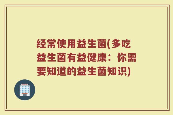 经常使用益生菌(多吃益生菌有益健康：你需要知道的益生菌知识)