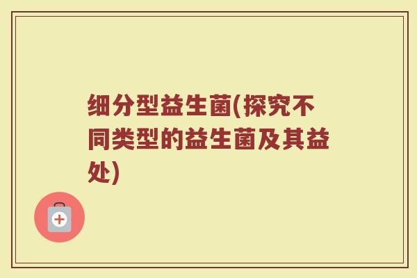 细分型益生菌(探究不同类型的益生菌及其益处)