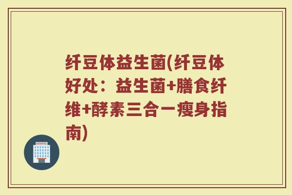 纤豆体益生菌(纤豆体好处：益生菌+膳食纤维+酵素三合一瘦身指南)
