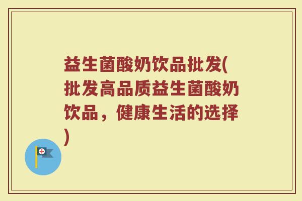 益生菌酸奶饮品批发(批发高品质益生菌酸奶饮品，健康生活的选择)