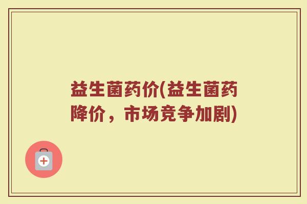 益生菌药价(益生菌药降价，市场竞争加剧)