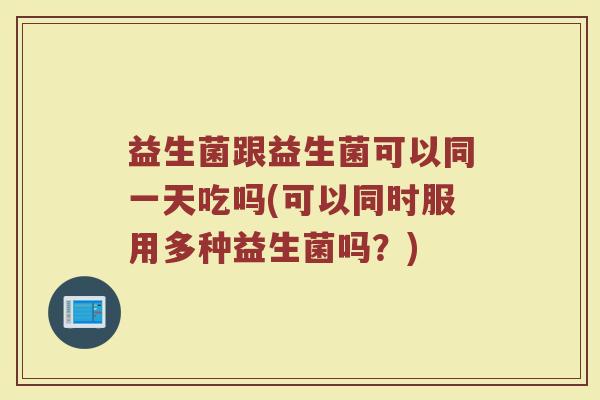 益生菌跟益生菌可以同一天吃吗(可以同时服用多种益生菌吗？)