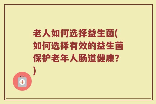 老人如何选择益生菌(如何选择有效的益生菌保护老年人肠道健康？)