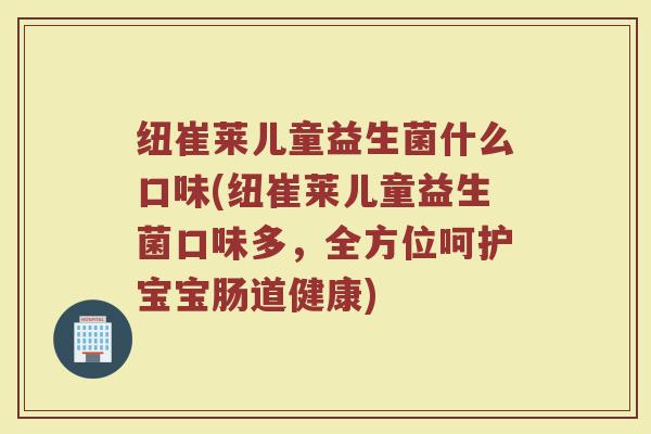 纽崔莱儿童益生菌什么口味(纽崔莱儿童益生菌口味多，全方位呵护宝宝肠道健康)