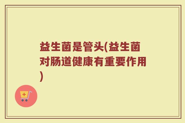 益生菌是管头(益生菌对肠道健康有重要作用)