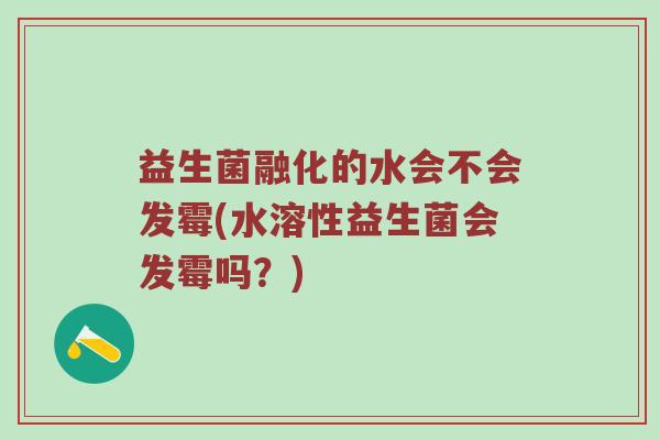 益生菌融化的水会不会发霉(水溶性益生菌会发霉吗？)