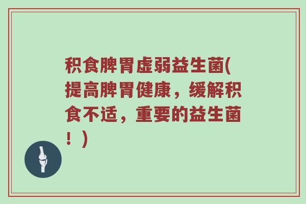 积食脾胃虚弱益生菌(提高脾胃健康，缓解积食不适，重要的益生菌！)