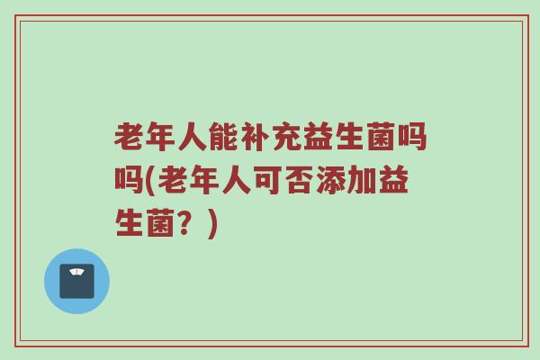 老年人能补充益生菌吗吗(老年人可否添加益生菌？)