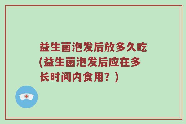 益生菌泡发后放多久吃(益生菌泡发后应在多长时间内食用？)