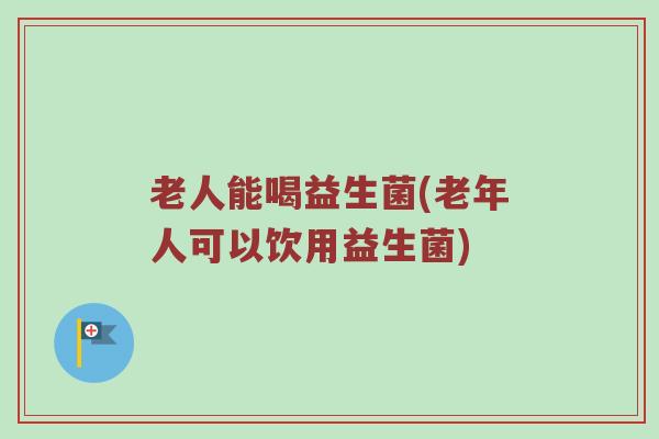 老人能喝益生菌(老年人可以饮用益生菌)