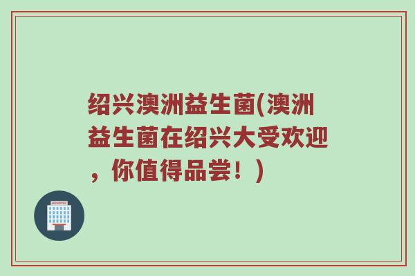 绍兴澳洲益生菌(澳洲益生菌在绍兴大受欢迎，你值得品尝！)