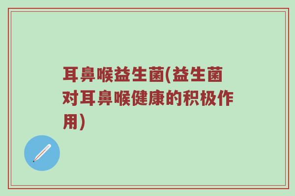 耳鼻喉益生菌(益生菌对耳鼻喉健康的积极作用)