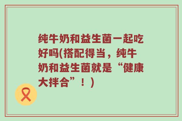 纯牛奶和益生菌一起吃好吗(搭配得当，纯牛奶和益生菌就是“健康大拌合”！)