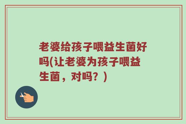老婆给孩子喂益生菌好吗(让老婆为孩子喂益生菌，对吗？)