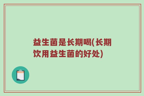 益生菌是长期喝(长期饮用益生菌的好处)