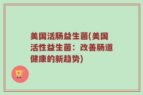美国活肠益生菌(美国活性益生菌：改善肠道健康的新趋势)