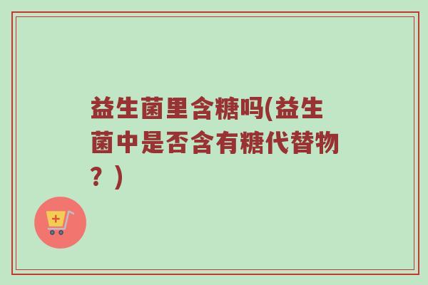 益生菌里含糖吗(益生菌中是否含有糖代替物？)