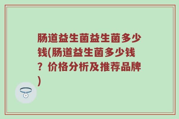 肠道益生菌益生菌多少钱(肠道益生菌多少钱？价格分析及推荐品牌)