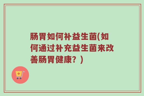 肠胃如何补益生菌(如何通过补充益生菌来改善肠胃健康？)