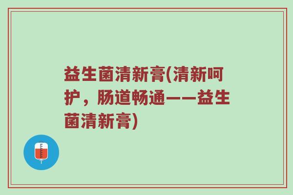 益生菌清新膏(清新呵护，肠道畅通——益生菌清新膏)