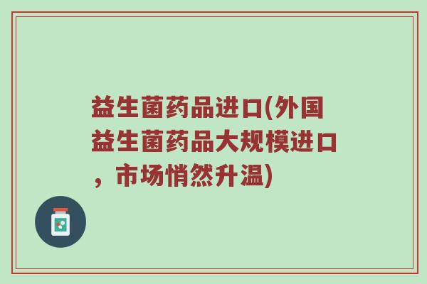 益生菌药品进口(外国益生菌药品大规模进口，市场悄然升温)