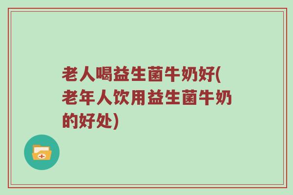 老人喝益生菌牛奶好(老年人饮用益生菌牛奶的好处) 老人喝益生菌牛奶好(老年人饮用益生菌牛奶的好处)
