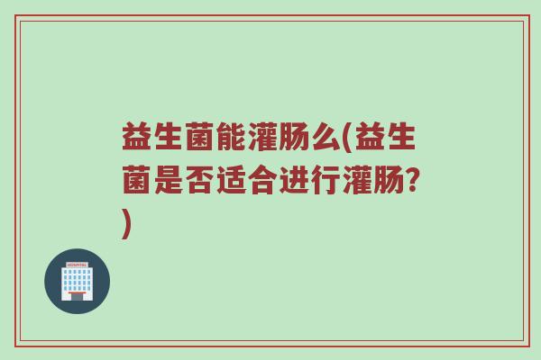 益生菌能灌肠么(益生菌是否适合进行灌肠？)