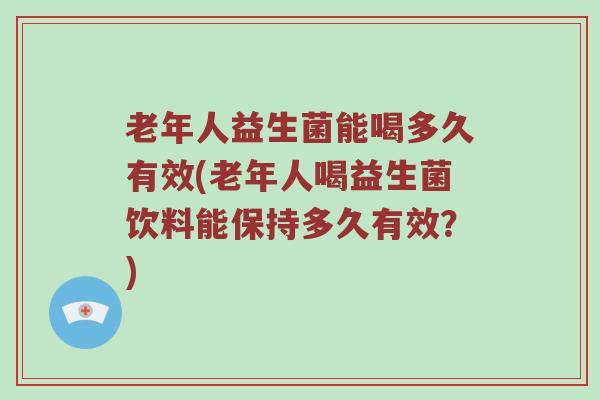 老年人益生菌能喝多久有效(老年人喝益生菌饮料能保持多久有效？)